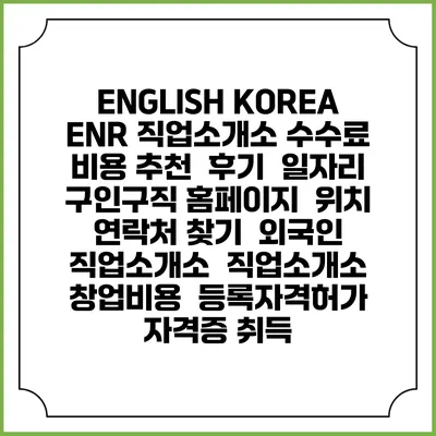 ENGLISH KOREA ENR 직업소개소 수수료 비용 추천 | 후기 | 일자리 구인구직 홈페이지 | 위치 연락처 찾기 | 외국인 직업소개소 | 직업소개소 창업비용 | 등록자격허가 | 자격증 취득