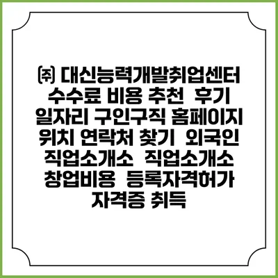㈜ 대신능력개발취업센터 수수료 비용 추천 | 후기 | 일자리 구인구직 홈페이지 | 위치 연락처 찾기 | 외국인 직업소개소 | 직업소개소 창업비용 | 등록자격허가 | 자격증 취득