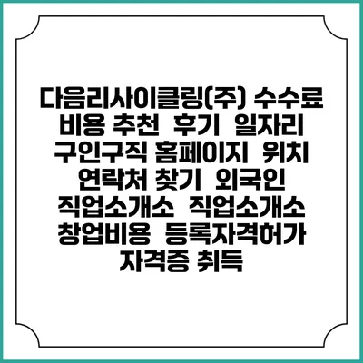다음리사이클링(주) 수수료 비용 추천 | 후기 | 일자리 구인구직 홈페이지 | 위치 연락처 찾기 | 외국인 직업소개소 | 직업소개소 창업비용 | 등록자격허가 | 자격증 취득