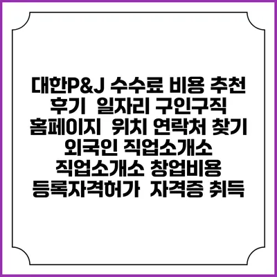 대한P&J 수수료 비용 추천 | 후기 | 일자리 구인구직 홈페이지 | 위치 연락처 찾기 | 외국인 직업소개소 | 직업소개소 창업비용 | 등록자격허가 | 자격증 취득