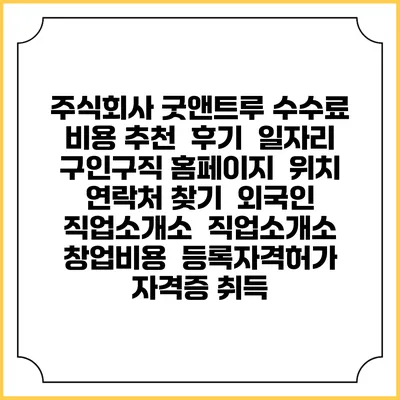 주식회사 굿앤트루 수수료 비용 추천 | 후기 | 일자리 구인구직 홈페이지 | 위치 연락처 찾기 | 외국인 직업소개소 | 직업소개소 창업비용 | 등록자격허가 | 자격증 취득