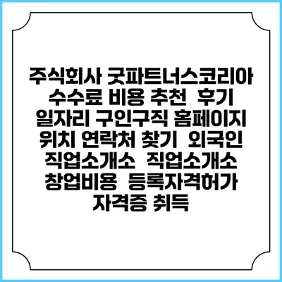 주식회사 굿파트너스코리아 수수료 비용 추천 | 후기 | 일자리 구인구직 홈페이지 | 위치 연락처 찾기 | 외국인 직업소개소 | 직업소개소 창업비용 | 등록자격허가 | 자격증 취득