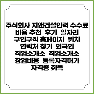 주식회사 지앤건설인력 수수료 비용 추천 | 후기 | 일자리 구인구직 홈페이지 | 위치 연락처 찾기 | 외국인 직업소개소 | 직업소개소 창업비용 | 등록자격허가 | 자격증 취득
