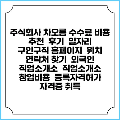 주식회사 차오름 수수료 비용 추천 | 후기 | 일자리 구인구직 홈페이지 | 위치 연락처 찾기 | 외국인 직업소개소 | 직업소개소 창업비용 | 등록자격허가 | 자격증 취득
