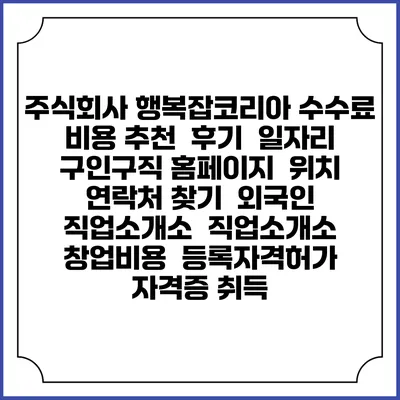 주식회사 행복잡코리아 수수료 비용 추천 | 후기 | 일자리 구인구직 홈페이지 | 위치 연락처 찾기 | 외국인 직업소개소 | 직업소개소 창업비용 | 등록자격허가 | 자격증 취득