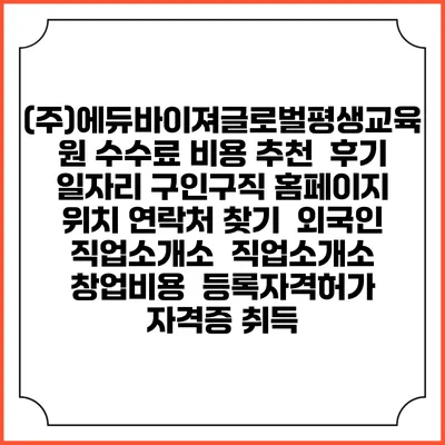 (주)에듀바이져글로벌평생교육원 수수료 비용 추천 | 후기 | 일자리 구인구직 홈페이지 | 위치 연락처 찾기 | 외국인 직업소개소 | 직업소개소 창업비용 | 등록자격허가 | 자격증 취득