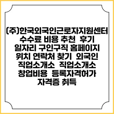 (주)한국외국인근로자지원센터 수수료 비용 추천 | 후기 | 일자리 구인구직 홈페이지 | 위치 연락처 찾기 | 외국인 직업소개소 | 직업소개소 창업비용 | 등록자격허가 | 자격증 취득