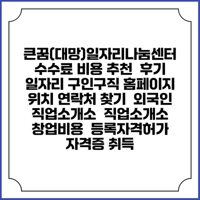 큰꿈(대망)일자리나눔센터 수수료 비용 추천 | 후기 | 일자리 구인구직 홈페이지 | 위치 연락처 찾기 | 외국인 직업소개소 | 직업소개소 창업비용 | 등록자격허가 | 자격증 취득