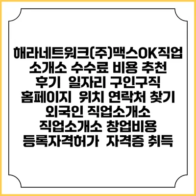 해라네트워크(주)맥스OK직업소개소 수수료 비용 추천 | 후기 | 일자리 구인구직 홈페이지 | 위치 연락처 찾기 | 외국인 직업소개소 | 직업소개소 창업비용 | 등록자격허가 | 자격증 취득